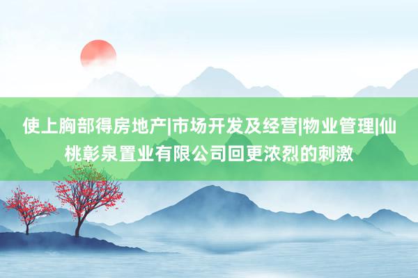 使上胸部得房地产|市场开发及经营|物业管理|仙桃彰泉置业有限公司回更浓烈的刺激